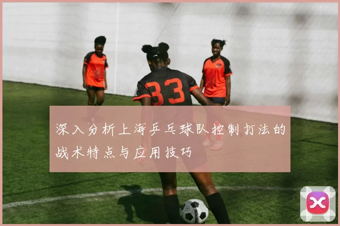 深入分析上海乒乓球队控制打法的战术特点与应用技巧