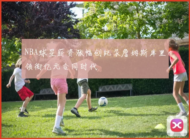 NBA球星薪资涨幅创纪录詹姆斯库里领衔亿元合同时代