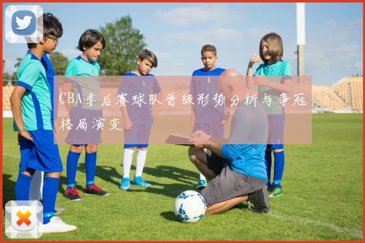 CBA季后赛球队晋级形势分析与争冠格局演变