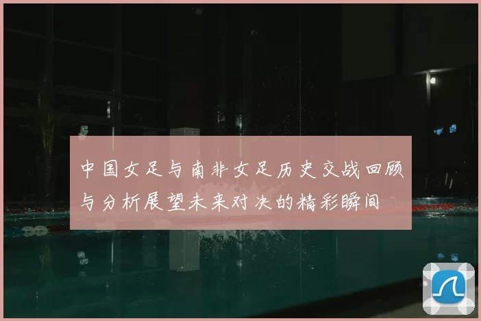 中国女足与南非女足历史交战回顾与分析展望未来对决的精彩瞬间