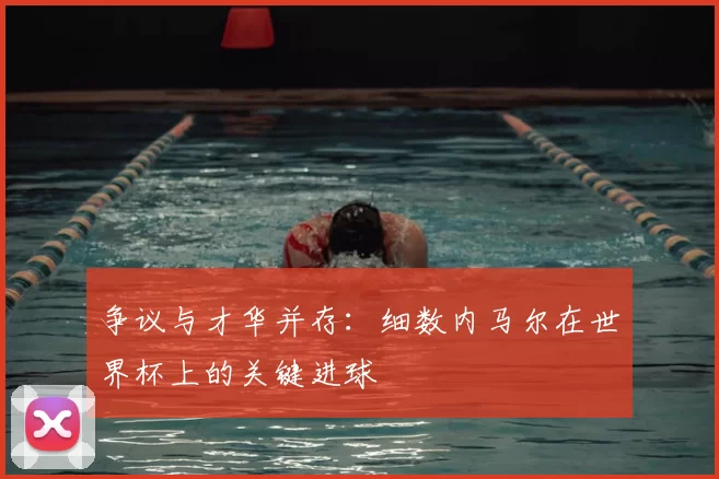 争议与才华并存:细数内马尔在世界杯上的关键进球