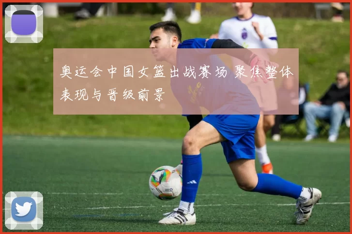 奥运会中国女篮出战赛场 聚焦整体表现与晋级前景